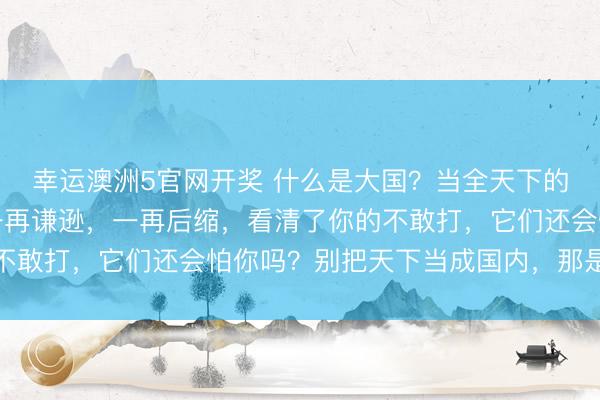 幸运澳洲5官网开奖 什么是大国?当全天下的大小国度看清了你的一再谦逊,一再后缩,看清了你的不敢打,它们还会怕你吗?别把天下当成国内,那是两回事