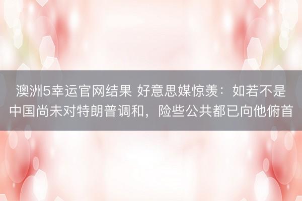 澳洲5幸运官网结果 好意思媒惊羡：如若不是中国尚未对特朗普调和，险些公共都已向他俯首