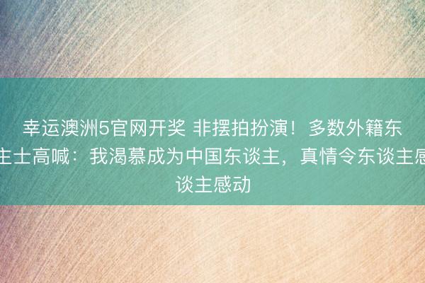 幸运澳洲5官网开奖 非摆拍扮演！多数外籍东谈主士高喊：我渴慕成为中国东谈主，真情令东谈主感动