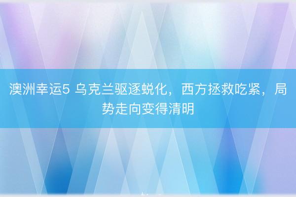 澳洲幸运5 乌克兰驱逐蜕化，西方拯救吃紧，局势走向变得清明