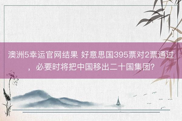 澳洲5幸运官网结果 好意思国395票对2票通过，必要时将把中国移出二十国集团？
