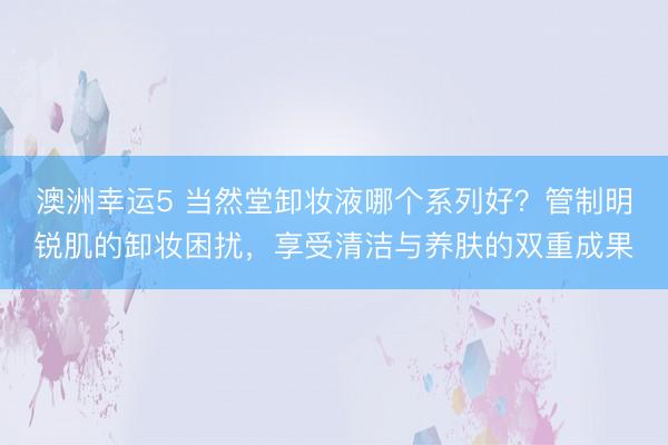 澳洲幸运5 当然堂卸妆液哪个系列好？管制明锐肌的卸妆困扰，享受清洁与养肤的双重成果