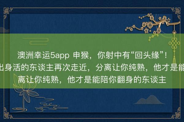 澳洲幸运5app 申猴,你射中有“回头缘”!2-3月,阿谁曾淡出身活的东谈主再次走近,分离让你纯熟,他才是能陪你翻身的东谈主