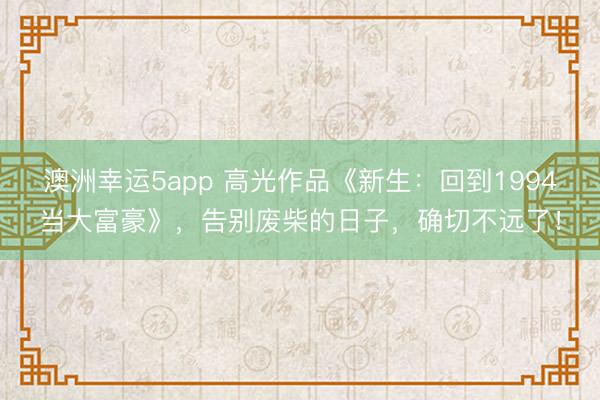 澳洲幸运5app 高光作品《新生：回到1994当大富豪》，告别废柴的日子，确切不远了！