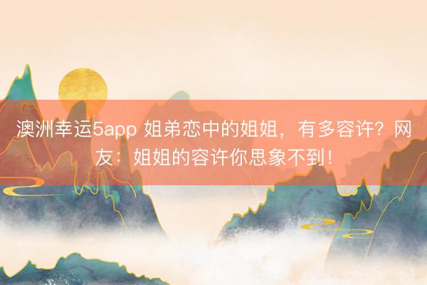 澳洲幸运5app 姐弟恋中的姐姐，有多容许？网友：姐姐的容许你思象不到！
