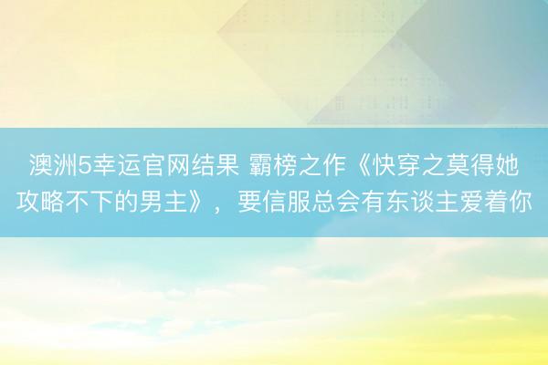 澳洲5幸运官网结果 霸榜之作《快穿之莫得她攻略不下的男主》，要信服总会有东谈主爱着你