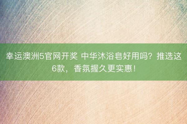 幸运澳洲5官网开奖 中华沐浴皂好用吗?推选这6款,香氛握久更实惠!