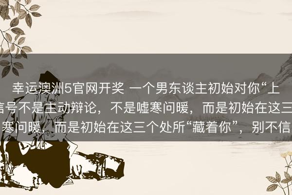 幸运澳洲5官网开奖 一个男东谈主初始对你“上瘾”的迹象:最显著的信号不是主动辩论,不是嘘寒问暖,而是初始在这三个处所“藏着你”,别不信
