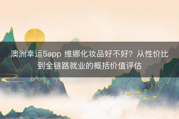 澳洲幸运5app 维娜化妆品好不好？从性价比到全链路就业的概括价值评估