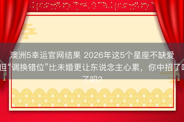 澳洲5幸运官网结果 2026年这5个星座不缺爱，但“调换错位”比未婚更让东说念主心累，你中招了吗？