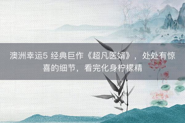 澳洲幸运5 经典巨作《超凡医婿》，处处有惊喜的细节，看完化身柠檬精
