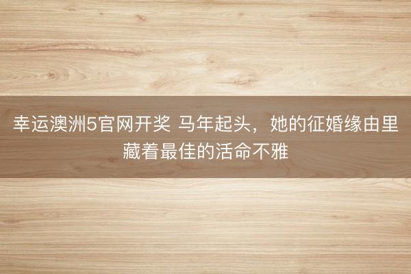 幸运澳洲5官网开奖 马年起头,她的征婚缘由里藏着最佳的活命不雅