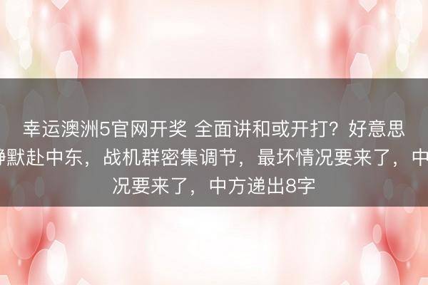 幸运澳洲5官网开奖 全面讲和或开打？好意思航母依然静默赴中东，战机群密集调节，最坏情况要来了，中方递出8字