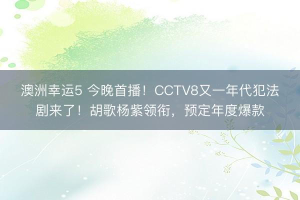 澳洲幸运5 今晚首播！CCTV8又一年代犯法剧来了！胡歌杨紫领衔，预定年度爆款