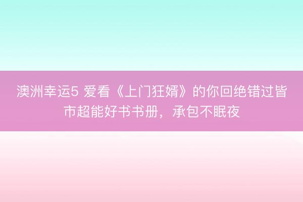 澳洲幸运5 爱看《上门狂婿》的你回绝错过皆市超能好书书册,承包不眠夜