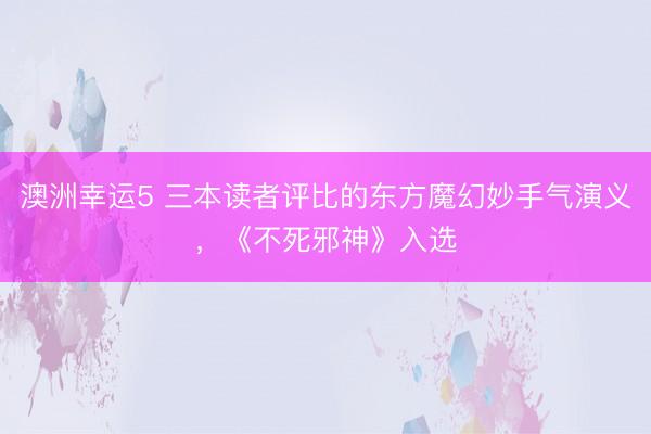 澳洲幸运5 三本读者评比的东方魔幻妙手气演义,《不死邪神》入选
