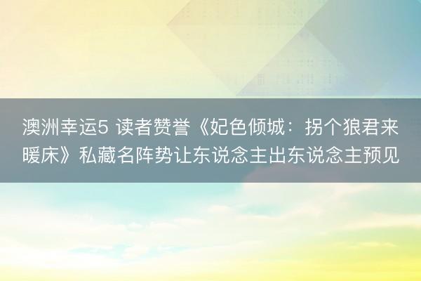澳洲幸运5 读者赞誉《妃色倾城：拐个狼君来暖床》私藏名阵势让东说念主出东说念主预见