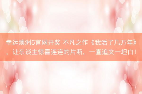 幸运澳洲5官网开奖 不凡之作《我活了几万年》，让东谈主惊喜连连的片断，一直追文一坦白！