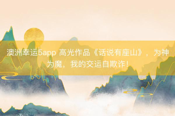 澳洲幸运5app 高光作品《话说有座山》，为神为魔，我的交运自欺诈！