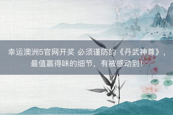 幸运澳洲5官网开奖 必须谨防的《丹武神尊》,最值赢得味的细节,有被感动到!