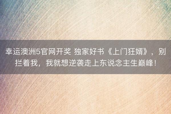 幸运澳洲5官网开奖 独家好书《上门狂婿》,别拦着我,我就想逆袭走上东说念主生巅峰!