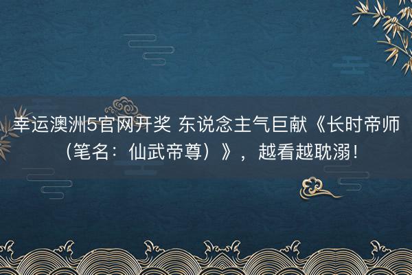 幸运澳洲5官网开奖 东说念主气巨献《长时帝师（笔名：仙武帝尊）》，越看越耽溺！