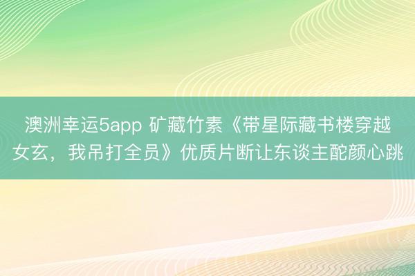 澳洲幸运5app 矿藏竹素《带星际藏书楼穿越女玄，我吊打全员》优质片断让东谈主酡颜心跳