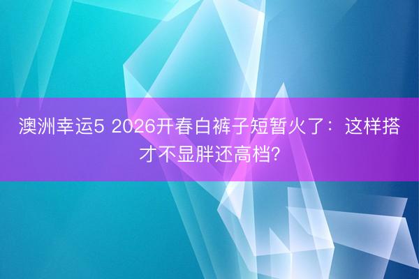 澳洲幸运5 2026开春白裤子短暂火了：这样搭才不显胖还高档？