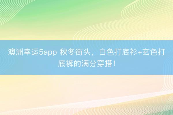 澳洲幸运5app 秋冬街头，白色打底衫+玄色打底裤的满分穿搭！