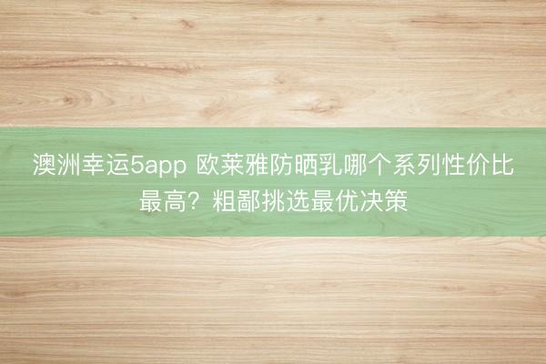 澳洲幸运5app 欧莱雅防晒乳哪个系列性价比最高？粗鄙挑选最优决策