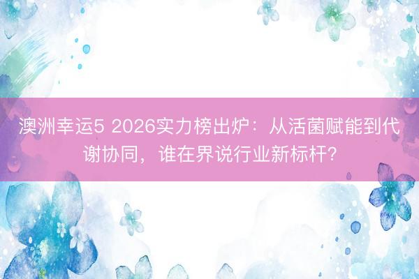 澳洲幸运5 2026实力榜出炉：从活菌赋能到代谢协同，谁在界说行业新标杆？