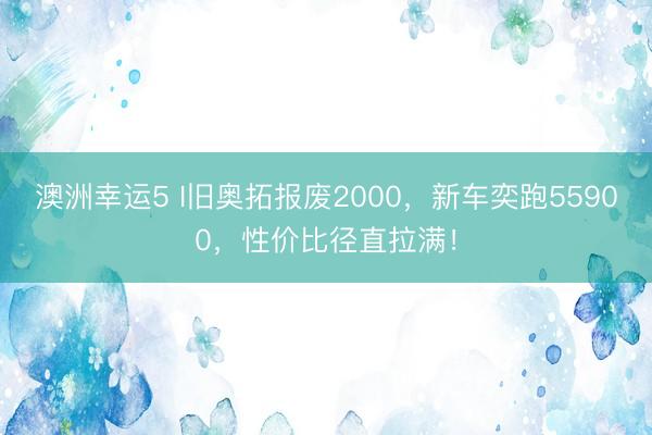 澳洲幸运5 I旧奥拓报废2000，新车奕跑55900，性价比径直拉满！