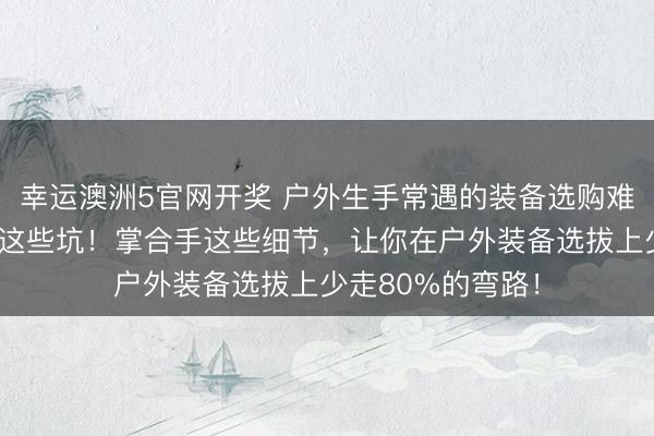 幸运澳洲5官网开奖 户外生手常遇的装备选购难题，内行齐在避这些坑！掌合手这些细节，让你在户外装备选拔上少走80%的弯路！