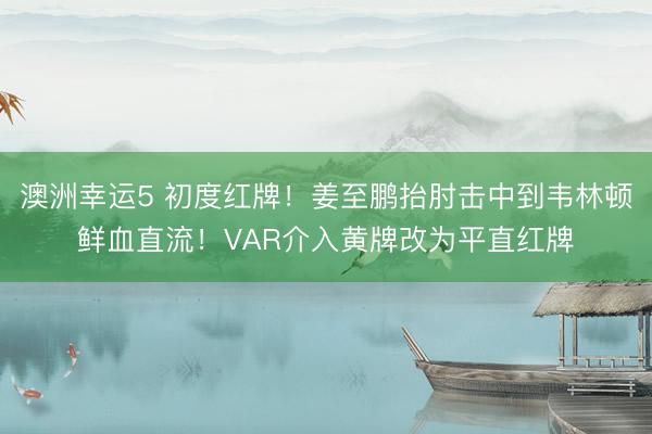 澳洲幸运5 初度红牌！姜至鹏抬肘击中到韦林顿鲜血直流！VAR介入黄牌改为平直红牌