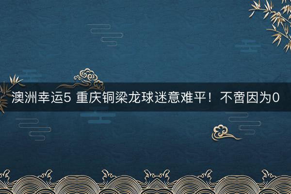 澳洲幸运5 重庆铜梁龙球迷意难平!不啻因为0