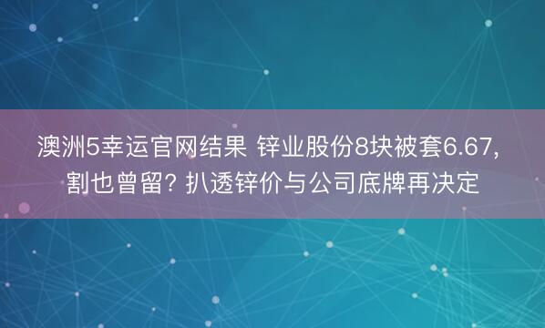 澳洲5幸运官网结果 锌业股份8块被套6.67， 割也曾留? 扒透锌价与公司底牌再决定